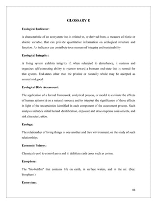GLOSSARY E
Ecological Indicator:
A characteristic of an ecosystem that is related to, or derived from, a measure of biotic or
abiotic variable, that can provide quantitative information on ecological structure and
function. An indicator can contribute to a measure of integrity and sustainability.
Ecological Integrity:
A living system exhibits integrity if, when subjected to disturbance, it sustains and
organizes self-correcting ability to recover toward a biomass end-state that is normal for
that system. End-states other than the pristine or naturally whole may be accepted as
normal and good.
Ecological Risk Assessment:
The application of a formal framework, analytical process, or model to estimate the effects
of human actions(s) on a natural resource and to interpret the significance of those effects
in light of the uncertainties identified in each component of the assessment process. Such
analysis includes initial hazard identification, exposure and dose-response assessments, and
risk characterization.
Ecology:
The relationship of living things to one another and their environment, or the study of such
relationships.
Economic Poisons:
Chemicals used to control pests and to defoliate cash crops such as cotton.
Ecosphere:
The "bio-bubble" that contains life on earth, in surface waters, and in the air. (See:
biosphere.)
Ecosystem:
83

 