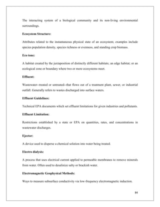 The interacting system of a biological community and its non-living environmental
surroundings.
Ecosystem Structure:
Attributes related to the instantaneous physical state of an ecosystem; examples include
species population density, species richness or evenness, and standing crop biomass.
Eco tone:
A habitat created by the juxtaposition of distinctly different habitats; an edge habitat; or an
ecological zone or boundary where two or more ecosystems meet.
Effluent:
Wastewater--treated or untreated--that flows out of a treatment plant, sewer, or industrial
outfall. Generally refers to wastes discharged into surface waters.
Effluent Guidelines:
Technical EPA documents which set effluent limitations for given industries and pollutants.
Effluent Limitation:
Restrictions established by a state or EPA on quantities, rates, and concentrations in
wastewater discharges.
Ejector:
A device used to disperse a chemical solution into water being treated.
Electro dialysis:
A process that uses electrical current applied to permeable membranes to remove minerals
from water. Often used to desalinize salty or brackish water.
Electromagnetic Geophysical Methods:
Ways to measure subsurface conductivity via low-frequency electromagnetic induction.

84

 