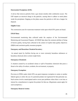 Electrostatic Precipitator (ESP):
A device that removes particles from a gas stream (smoke) after combustion occurs. The
ESP imparts an electrical charge to the particles, causing them to adhere to metal plates
inside the precipitator. Rapping on the plates causes the particles to fall into a hopper for
disposal.
Eligible Costs:
The construction costs for wastewater treatment works upon which EPA grants are based.
EMAP Data:
Environmental monitoring data collected under the auspices of the Environmental
Monitoring and Assessment Program. All EMAP data share the common attribute of being
of known quality, having been collected in the context of explicit data quality objectives
(DQOs) and consistent quality assurance program.
Emergency and Hazardous Chemical Inventory :
An annual report by facilities having one or more extremely hazardous substances or
hazardous chemicals above certain weight limits.
Emergency (Chemical):
A situation created by an accidental release or spill of hazardous chemicals that poses a
threat to the safety of workers, residents, the environment, or property.
Emergency Exemption:
Provision in FIFRA under which EPA can grant temporary exemption to astute or another
federal agency to allow the use of a pesticide product not registered for that particular use.
Such actions involve unanticipated and/or severe pest problems where there is not time or
interest by a manufacturer to register the product for that use. (Registrants cannot apply for
such exemptions.)
Emergency Removal Action:

85

 