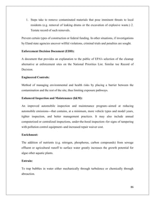 1. Steps take to remove contaminated materials that pose imminent threats to local
residents (e.g. removal of leaking drums or the excavation of explosive waste.) 2.
Testate record of such removals.
Prevent certain types of construction or federal funding. In other situations, if investigations
by Eland state agencies uncover willful violations, criminal trials and penalties are sought.
Enforcement Decision Document (EDD):
A document that provides an explanation to the public of EPA's selection of the cleanup
alternative at enforcement sites on the National Priorities List. Similar toe Record of
Decision.
Engineered Controls:
Method of managing environmental and health risks by placing a barrier between the
contamination and the rest of the site, thus limiting exposure pathways.
Enhanced Inspection and Maintenance (I&M):
An improved automobile inspection and maintenance program--aimed at reducing
automobile emissions---that contains, at a minimum, more vehicle types and model years,
tighter inspection, and better management practices. It may also include annual
computerized or centralized inspections, under-the-hood inspection--for signs of tampering
with pollution control equipment--and increased repair waiver cost.
Enrichment:
The addition of nutrients (e.g. nitrogen, phosphorus, carbon compounds) from sewage
effluent or agricultural runoff to surface water greatly increases the growth potential for
algae other aquatic plants.
Entrain:
To trap bubbles in water either mechanically through turbulence or chemically through
abreaction.

86

 