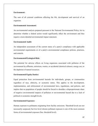 Environment:
The sum of all external conditions affecting the life, development and survival of an
organism.
Environmental Assessment:
An environmental analysis prepared pursuant to the National Environmental Policy Act to
determine whether a federal action would significantly affect the environment and thus
require a more detailed environmental impact statement.
Environmental Audit:
An independent assessment of the current status of a party's compliance with applicable
environmental requirements or of a party's environmental compliance policies, practices,
and controls.
Environmental/Ecological Risk:
The potential for adverse effects on living organisms associated with pollution of the
environment by effluents, emissions, wastes, or accidental chemical releases; energy use; or
the depletion of natural resources.
Environmental Equity/Justice:
Equal protection from environmental hazards for individuals, groups, or communities
regardless of race, ethnicity, or economic status. This applies to the development,
implementation, and enforcement of environmental laws, regulations, and policies, and
implies that no population of people should be forced to shoulder a disproportionate share
of negative environmental impacts of pollution or environmental hazard due to a lack of
political or economic strength levels.
Environmental Exposure:
Human exposure to pollutants originating from facility emissions. Threshold levels are not
necessarily surpassed, but low-level chronic pollutant exposure is one of the most common
forms of environmental exposure (See: threshold level).
87

 