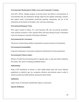 Environmental Monitoring for Public Access and Community Tracking:
Joint EPA, NOAA, indulges program to provide timely and effective communication of
environmental data and information through improved and updated technology solutions
that support timely environmental monitoring reporting, interpreting, and use of the
information for the benefit of the public. (See: real-time monitoring.)
Environmental Response Team:
EPA experts located in Edison, N.J., and Cincinnati, OH, who can provide around-theclock technical assistance to EPA regional offices and states during all types of hazardous
waste site emergencies and spills of hazardous substances.
Environmental Site Assessment:
The process of determining whether contamination is present on parcel of real property.
Environmental Sustainability:
Long-term maintenance of ecosystem components and functions for future generations.
Environmental Tobacco Smoke:
Mixture of smoke from the burning end of a cigarette, pipe, or cigar and smoke exhaled by
the smoker. (See: passive smoking/secondhand smoke.)
Epidemiology:
Study of the distribution of disease, or other health-related states and events inhuman
populations, as related to age, sex, occupation, ethnicity, and economic status in order to
identify and alleviate health problems and promote better health.
Epilimnion:
Upper waters of a thermally stratified lake subject to wind action.
Episode (Pollution):

89

 