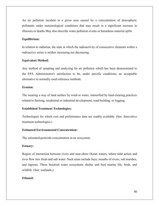 An air pollution incident in a given area caused by a concentration of atmospheric
pollutants under meteorological conditions that may result in a significant increase in
illnesses or deaths.May also describe water pollution events or hazardous material spills.
Equilibrium:
In relation to radiation, the state at which the radioactivity of consecutive elements within a
radioactive series is neither increasing nor decreasing.
Equivalent Method:
Any method of sampling and analyzing for air pollution which has been demonstrated to
the EPA Administrator's satisfaction to be, under specific conditions, an acceptable
alternative to normally used reference methods.
Erosion:
The wearing a way of land surface by wind or water, intensified by land-clearing practices
related to farming, residential or industrial development, road building, or logging.
Established Treatment Technologies:
Technologies for which cost and performance data are readily available. (See: Innovative
treatment technologies.)
Estimated Environmental Concentration:
The estimated pesticide concentration in an ecosystem.
Estuary:
Region of interaction between rivers and near-shore Ocean waters, where tidal action and
river flow mix fresh and salt water. Such areas include bays, mouths of rivers, salt marshes,
and lagoons. These brackish water ecosystems shelter and feed marine life, birds, and
wildlife. (See: wetlands.)
Ethanol:

90

 