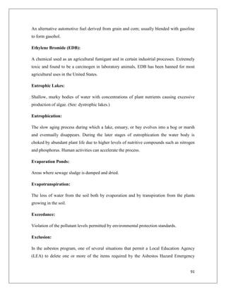 An alternative automotive fuel derived from grain and corn; usually blended with gasoline
to form gasohol.
Ethylene Bromide (EDB):
A chemical used as an agricultural fumigant and in certain industrial processes. Extremely
toxic and found to be a carcinogen in laboratory animals, EDB has been banned for most
agricultural uses in the United States.
Eutrophic Lakes:
Shallow, murky bodies of water with concentrations of plant nutrients causing excessive
production of algae. (See: dystrophic lakes.)
Eutrophication:
The slow aging process during which a lake, estuary, or bay evolves into a bog or marsh
and eventually disappears. During the later stages of eutrophication the water body is
choked by abundant plant life due to higher levels of nutritive compounds such as nitrogen
and phosphorus. Human activities can accelerate the process.
Evaporation Ponds:
Areas where sewage sludge is dumped and dried.
Evapotranspiration:
The loss of water from the soil both by evaporation and by transpiration from the plants
growing in the soil.
Exceedance:
Violation of the pollutant levels permitted by environmental protection standards.
Exclusion:
In the asbestos program, one of several situations that permit a Local Education Agency
(LEA) to delete one or more of the items required by the Asbestos Hazard Emergency

91

 