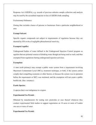 Response Act (AHERA); e.g. records of previous asbestos sample collection and analysis
may be used by the accredited inspector in lieu of AHERA bulk sampling.
Exclusionary Ordinance:
Zoning that excludes classes of persons or businesses from a particular neighborhood or
area.
Exempt Solvent:
Specific organic compounds not subject to requirements of regulation because they are
deemed by EPA to be of negligible photochemical reactivity.
Exempted Aquifer:
Underground bodies of water defined in the Underground Injection Control program as
aquifers that are potential sources of drinking water though not being used as such, and thus
exempted from regulations barring underground injection activities.
Exemption:
A state (with primacy) may exempt a public water system from a requirement involving
Maximum Contaminant Level (MCL), treatment technique, or both, if the system cannot
comply duet compelling economic or other factors, or because the system was in operation
before the requirement or MCL was instituted; and the exemption will not create a public
health risk. (See: variance.)
Exotic Species:
A species that is not indigenous to a region.
Experimental Use Permit:
Obtained by manufacturers for testing new pesticides or uses thereof whenever they
conduct experimental field studies to support registration on 10 acres or more of Landor
one acre or more of water.
Experimental Use Permit:
92

 