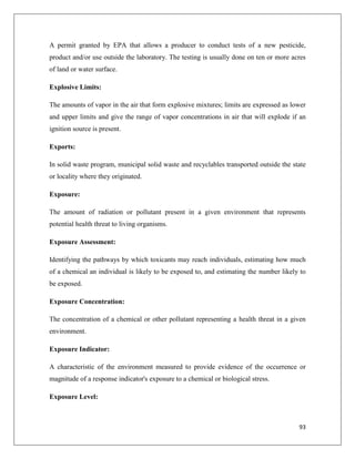 A permit granted by EPA that allows a producer to conduct tests of a new pesticide,
product and/or use outside the laboratory. The testing is usually done on ten or more acres
of land or water surface.
Explosive Limits:
The amounts of vapor in the air that form explosive mixtures; limits are expressed as lower
and upper limits and give the range of vapor concentrations in air that will explode if an
ignition source is present.
Exports:
In solid waste program, municipal solid waste and recyclables transported outside the state
or locality where they originated.
Exposure:
The amount of radiation or pollutant present in a given environment that represents
potential health threat to living organisms.
Exposure Assessment:
Identifying the pathways by which toxicants may reach individuals, estimating how much
of a chemical an individual is likely to be exposed to, and estimating the number likely to
be exposed.
Exposure Concentration:
The concentration of a chemical or other pollutant representing a health threat in a given
environment.
Exposure Indicator:
A characteristic of the environment measured to provide evidence of the occurrence or
magnitude of a response indicator's exposure to a chemical or biological stress.
Exposure Level:

93

 