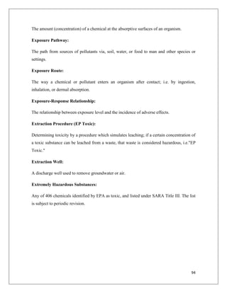 The amount (concentration) of a chemical at the absorptive surfaces of an organism.
Exposure Pathway:
The path from sources of pollutants via, soil, water, or food to man and other species or
settings.
Exposure Route:
The way a chemical or pollutant enters an organism after contact; i.e. by ingestion,
inhalation, or dermal absorption.
Exposure-Response Relationship:
The relationship between exposure level and the incidence of adverse effects.
Extraction Procedure (EP Toxic):
Determining toxicity by a procedure which simulates leaching; if a certain concentration of
a toxic substance can be leached from a waste, that waste is considered hazardous, i.e."EP
Toxic."
Extraction Well:
A discharge well used to remove groundwater or air.
Extremely Hazardous Substances:
Any of 406 chemicals identified by EPA as toxic, and listed under SARA Title III. The list
is subject to periodic revision.

94

 