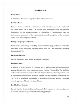 GLOSSARY: F
Fabric Filter:
A cloth device that catches dust particles from industrial emissions.
Facilities Plans:
Plans and studies related to the construction of treatment works necessary to comply with
the Clean Water Act or RCRA. A facilities plan investigates needs and provides
information on the cost-effectiveness of alternatives, a recommended plan, an
environmental assessment of the recommendations, and descriptions of the treatment
works, costs, and a completion schedule.
Facility Emergency Coordinator:
Representative of a facility covered by environmental law (e.g., alchemical plant) who
participates in the emergency reporting process with the Local Emergency Planning
Committee (LEPC).
Facultative Bacteria:
Bacteria that can live under aerobic or anaerobic conditions.
Feasibility Study:
1. Analysis of the practicability of a proposal; e.g., a description and analysis of potential
cleanup alternatives for a site such as one on the National Priorities List. The feasibility
study usually recommends selection of a cost-effective alternative. It usually starts as soon
as the remedial investigation is underway; together, they are commonly referred to as the
"RI/FS". 2. A small-scale investigation of a problem to ascertain whether a proposed
research approach is likely to provide useful data.
Fecal Coliform Bacteria:
Bacteria found in the intestinal tracts of mammals. Their presence in water or sludge is an
indicator of pollution and possible contamination by pathogens.
95

 