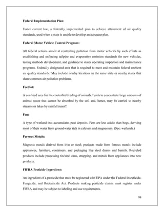 Federal Implementation Plan:
Under current law, a federally implemented plan to achieve attainment of air quality
standards, used when a state is unable to develop an adequate plan.
Federal Motor Vehicle Control Program:
All federal actions aimed at controlling pollution from motor vehicles by such efforts as
establishing and enforcing tailpipe and evaporative emission standards for new vehicles,
testing methods development, and guidance to states operating inspection and maintenance
programs. Federally designated area that is required to meet and maintain federal ambient
air quality standards. May include nearby locations in the same state or nearby states that
share common air pollution problems.
Feedlot:
A confined area for the controlled feeding of animals.Tends to concentrate large amounts of
animal waste that cannot be absorbed by the soil and, hence, may be carried to nearby
streams or lakes by rainfall runoff.
Fen:
A type of wetland that accumulates peat deposits. Fens are less acidic than bogs, deriving
most of their water from groundwater rich in calcium and magnesium. (See: wetlands.)
Ferrous Metals:
Magnetic metals derived from iron or steel; products made from ferrous metals include
appliances, furniture, containers, and packaging like steel drums and barrels. Recycled
products include processing tin/steel cans, strapping, and metals from appliances into new
products.
FIFRA Pesticide Ingredient:
An ingredient of a pesticide that must be registered with EPA under the Federal Insecticide,
Fungicide, and Rodenticide Act. Products making pesticide claims must register under
FIFRA and may be subject to labeling and use requirements.
96

 