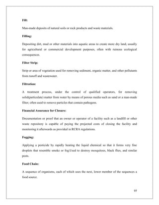 Fill:
Man-made deposits of natural soils or rock products and waste materials.
Filling:
Depositing dirt, mud or other materials into aquatic areas to create more dry land, usually
for agricultural or commercial development purposes, often with ruinous ecological
consequences.
Filter Strip:
Strip or area of vegetation used for removing sediment, organic matter, and other pollutants
from runoff and wastewater.
Filtration:
A treatment process, under the control of qualified operators, for removing
solid(particulate) matter from water by means of porous media such as sand or a man-made
filter; often used to remove particles that contain pathogens.
Financial Assurance for Closure:
Documentation or proof that an owner or operator of a facility such as a landfill or other
waste repository is capable of paying the projected costs of closing the facility and
monitoring it afterwards as provided in RCRA regulations.
Fogging:
Applying a pesticide by rapidly heating the liquid chemical so that it forms very fine
droplets that resemble smoke or fog.Used to destroy mosquitoes, black flies, and similar
pests.
Food Chain:
A sequence of organisms, each of which uses the next, lower member of the sequences a
food source.

97

 