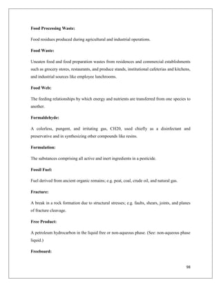 Food Processing Waste:
Food residues produced during agricultural and industrial operations.
Food Waste:
Uneaten food and food preparation wastes from residences and commercial establishments
such as grocery stores, restaurants, and produce stands, institutional cafeterias and kitchens,
and industrial sources like employee lunchrooms.
Food Web:
The feeding relationships by which energy and nutrients are transferred from one species to
another.
Formaldehyde:
A colorless, pungent, and irritating gas, CH20, used chiefly as a disinfectant and
preservative and in synthesizing other compounds like resins.
Formulation:
The substances comprising all active and inert ingredients in a pesticide.
Fossil Fuel:
Fuel derived from ancient organic remains; e.g. peat, coal, crude oil, and natural gas.
Fracture:
A break in a rock formation due to structural stresses; e.g. faults, shears, joints, and planes
of fracture cleavage.
Free Product:
A petroleum hydrocarbon in the liquid free or non-aqueous phase. (See: non-aqueous phase
liquid.)
Freeboard:

98

 