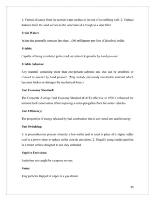 1. Vertical distance from the normal water surface to the top of a confining wall. 2. Vertical
distance from the sand surface to the underside of a trough in a sand filter.
Fresh Water:
Water that generally contains less than 1,000 milligrams-per-liter of dissolved solids.
Friable:
Capable of being crumbled, pulverized, or reduced to powder by hand pressure.
Friable Asbestos:
Any material containing more than one-percent asbestos and that can be crumbled or
reduced to powder by hand pressure. (May include previously non-friable material which
becomes broken or damaged by mechanical force.)
Fuel Economy Standard:
The Corporate Average Fuel Economy Standard (CAFE) effective in 1978.It enhanced the
national fuel conservation effort imposing a miles-per-gallon floor for motor vehicles.
Fuel Efficiency:
The proportion of energy released by fuel combustion that is converted into useful energy.
Fuel Switching:
1. A precombustion process whereby a low-sulfur coal is used in place of a higher sulfur
coal in a power plant to reduce sulfur dioxide emissions. 2. Illegally using leaded gasoline
in a motor vehicle designed to use only unleaded.
Fugitive Emissions:
Emissions not caught by a capture system.
Fume:
Tiny particles trapped in vapor in a gas stream.

99

 