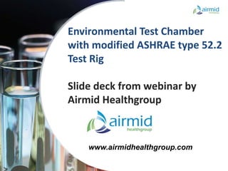 Confidential
Confidential
Environmental Test Chamber
with modified ASHRAE type 52.2
Test Rig
Slide deck from webinar by
Airmid Healthgroup
www.airmidhealthgroup.com
 