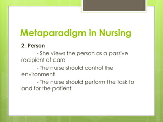 Metaparadigm in Nursing
2. Person
- She views the person as a passive
recipient of care
- The nurse should control the
environment
- The nurse should perform the task to
and for the patient

 