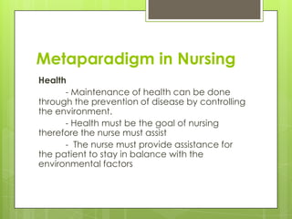 Metaparadigm in Nursing
Health
- Maintenance of health can be done
through the prevention of disease by controlling
the environment.
- Health must be the goal of nursing
therefore the nurse must assist
- The nurse must provide assistance for
the patient to stay in balance with the
environmental factors

 