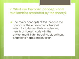 2. What are the basic concepts and
relationships presented by the theory?


The major concepts of this theory is the
canons of the environmental model
which includes ventilation, noise, air,
health of houses, variety in the
environment, light, bedding, cleanliness,
chattering hopes and nutrition.

 