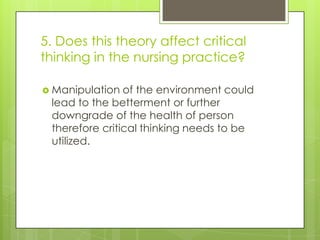 5. Does this theory affect critical
thinking in the nursing practice?
 Manipulation

of the environment could
lead to the betterment or further
downgrade of the health of person
therefore critical thinking needs to be
utilized.

 