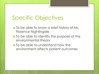Specific Objectives
 To

be able to know a brief history of Ms.
Florence Nightingale
 To be able to identify the purpose of the
environmental theory
 To be able to understand how the
environment affects patient outcomes

 