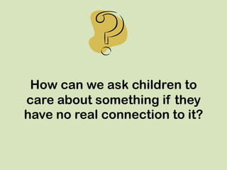 How can we ask children to
care about something if they
have no real connection to it?
 