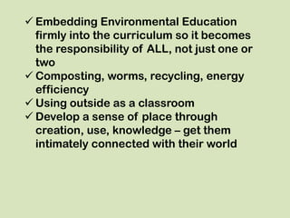  Embedding Environmental Education
  firmly into the curriculum so it becomes
  the responsibility of ALL, not just one or
  two
 Composting, worms, recycling, energy
  efficiency
 Using outside as a classroom
 Develop a sense of place through
  creation, use, knowledge – get them
  intimately connected with their world
 