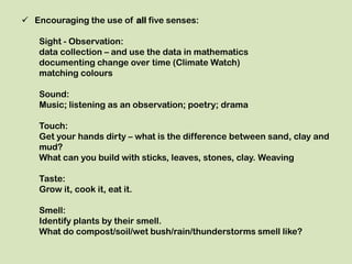  Encouraging the use of all five senses:

    Sight - Observation:
    data collection – and use the data in mathematics
    documenting change over time (Climate Watch)
    matching colours

    Sound:
    Music; listening as an observation; poetry; drama

    Touch:
    Get your hands dirty – what is the difference between sand, clay and
    mud?
    What can you build with sticks, leaves, stones, clay. Weaving

    Taste:
    Grow it, cook it, eat it.

    Smell:
    Identify plants by their smell.
    What do compost/soil/wet bush/rain/thunderstorms smell like?
 