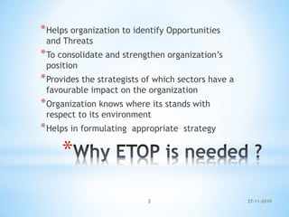 *
*Helps organization to identify Opportunities
and Threats
*To consolidate and strengthen organization’s
position
*Provides the strategists of which sectors have a
favourable impact on the organization
*Organization knows where its stands with
respect to its environment
*Helps in formulating appropriate strategy
27-11-20102
 
