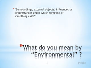 *
*“Surroundings, external objects, influences or
circumstances under which someone or
something exits”
27-11-20103
 