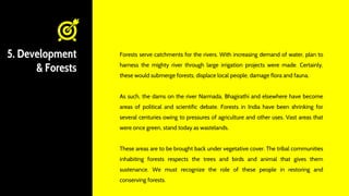 5. Development
& Forests
Forests serve catchments for the rivers. With increasing demand of water, plan to
harness the mighty river through large irrigation projects were made. Certainly,
these would submerge forests; displace local people, damage flora and fauna.
As such, the dams on the river Narmada, Bhagirathi and elsewhere have become
areas of political and scientific debate. Forests in India have been shrinking for
several centuries owing to pressures of agriculture and other uses. Vast areas that
were once green, stand today as wastelands.
These areas are to be brought back under vegetative cover. The tribal communities
inhabiting forests respects the trees and birds and animal that gives them
sustenance. We must recognize the role of these people in restoring and
conserving forests.
 