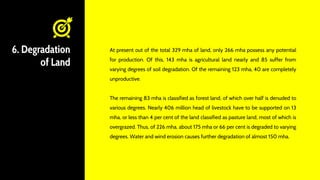 6. Degradation
of Land
At present out of the total 329 mha of land, only 266 mha possess any potential
for production. Of this, 143 mha is agricultural land nearly and 85 suffer from
varying degrees of soil degradation. Of the remaining 123 mha, 40 are completely
unproductive.
The remaining 83 mha is classified as forest land, of which over half is denuded to
various degrees. Nearly 406 million head of livestock have to be supported on 13
mha, or less than 4 per cent of the land classified as pasture land, most of which is
overgrazed. Thus, of 226 mha, about 175 mha or 66 per cent is degraded to varying
degrees. Water and wind erosion causes further degradation of almost 150 mha.
 