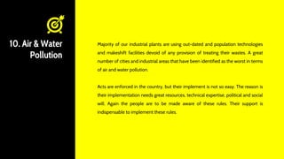 10. Air & Water
Pollution
Majority of our industrial plants are using out-dated and population technologies
and makeshift facilities devoid of any provision of treating their wastes. A great
number of cities and industrial areas that have been identified as the worst in terms
of air and water pollution.
Acts are enforced in the country, but their implement is not so easy. The reason is
their implementation needs great resources, technical expertise, political and social
will. Again the people are to be made aware of these rules. Their support is
indispensable to implement these rules.
 