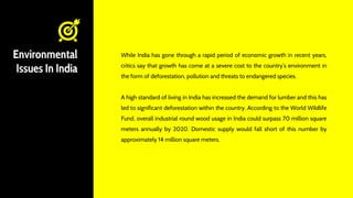 Environmental
Issues In India
While India has gone through a rapid period of economic growth in recent years,
critics say that growth has come at a severe cost to the country’s environment in
the form of deforestation, pollution and threats to endangered species.
A high standard of living in India has increased the demand for lumber and this has
led to significant deforestation within the country. According to the World Wildlife
Fund, overall industrial round wood usage in India could surpass 70 million square
meters annually by 2020. Domestic supply would fall short of this number by
approximately 14 million square meters.
 