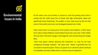 Environmental
Issues In India
As the nation must count heavily on imports to meet this growing need, there is
anxiety that this could cause loss of forests with high conservation values and
significantly lower biodiversity. The problem is only made worse by the fact that
some of the world’s most iconic and endangered species live in India.
India is also known for having some of the world’s worst pollution. A 2013 report
from India’s Central Pollution Control Board found that more than 2,700 million
litres per day of domestic sewage is discharged by cities located along the Ganges
River.
“Cities have grown without planning and investment, so most do not have
underground drainage networks,” the report said. “Waste is generated but not
conveyed to treatment plants. There is no power to run treatment plants; bankrupt
municipalities and water utilities have no money to pay for operations.”
 