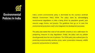 Environmental
Policies In India
India’s current environmental policy is dominated by the country’s landmark
National Environment Policy 2006. The policy starts by acknowledging
environmental degradation in India is being driven by population growth, poor
resource usage choices, and poverty. The guidelines then go on to state that
environmental protections need to be integrated into development processes.
The policy also stated that a lack of full scientific certainty is not a valid reason for
postponing measures to stop degradation. Finally, the policy said any polluter
should generally bear the cost of pollution. The 2006 policy also outlined plans for
protecting environmentally sensitive zones, water conservation measures, wildlife
protection and protection of wetlands.
 