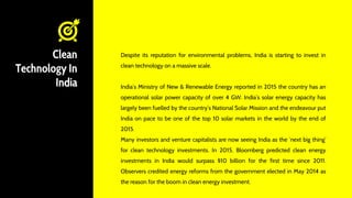 Clean
Technology In
India
Despite its reputation for environmental problems, India is starting to invest in
clean technology on a massive scale.
India’s Ministry of New & Renewable Energy reported in 2015 the country has an
operational solar power capacity of over 4 GW. India’s solar energy capacity has
largely been fuelled by the country’s National Solar Mission and the endeavour put
India on pace to be one of the top 10 solar markets in the world by the end of
2015.
Many investors and venture capitalists are now seeing India as the ‘next big thing’
for clean technology investments. In 2015, Bloomberg predicted clean energy
investments in India would surpass $10 billion for the first time since 2011.
Observers credited energy reforms from the government elected in May 2014 as
the reason for the boom in clean energy investment.
 