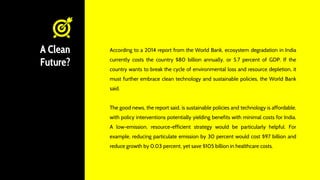 A Clean
Future?
According to a 2014 report from the World Bank, ecosystem degradation in India
currently costs the country $80 billion annually, or 5.7 percent of GDP. If the
country wants to break the cycle of environmental loss and resource depletion, it
must further embrace clean technology and sustainable policies, the World Bank
said.
The good news, the report said, is sustainable policies and technology is affordable,
with policy interventions potentially yielding benefits with minimal costs for India.
A low-emission, resource-efficient strategy would be particularly helpful. For
example, reducing particulate emission by 30 percent would cost $97 billion and
reduce growth by 0.03 percent, yet save $105 billion in healthcare costs.
 
