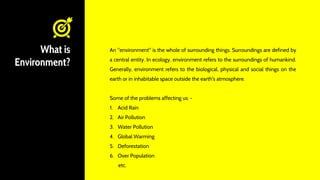 What is
Environment?
An "environment" is the whole of surrounding things. Surroundings are defined by
a central entity. In ecology, environment refers to the surroundings of humankind.
Generally, environment refers to the biological, physical and social things on the
earth or in inhabitable space outside the earth's atmosphere.
Some of the problems affecting us: -
1. Acid Rain
2. Air Pollution
3. Water Pollution
4. Global Warming
5. Deforestation
6. Over Population
etc.
 