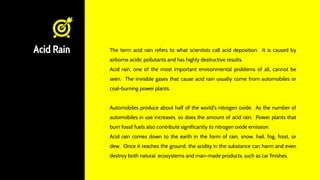 Acid Rain The term acid rain refers to what scientists call acid deposition. It is caused by
airborne acidic pollutants and has highly destructive results.
Acid rain, one of the most important environmental problems of all, cannot be
seen. The invisible gases that cause acid rain usually come from automobiles or
coal-burning power plants.
Automobiles produce about half of the world's nitrogen oxide. As the number of
automobiles in use increases, so does the amount of acid rain. Power plants that
burn fossil fuels also contribute significantly to nitrogen oxide emission.
Acid rain comes down to the earth in the form of rain, snow, hail, fog, frost, or
dew. Once it reaches the ground, the acidity in the substance can harm and even
destroy both natural ecosystems and man-made products, such as car finishes.
 