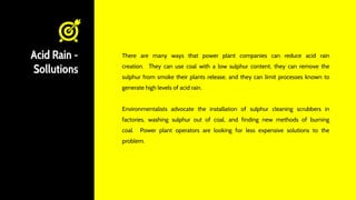 Acid Rain -
Sollutions
There are many ways that power plant companies can reduce acid rain
creation. They can use coal with a low sulphur content, they can remove the
sulphur from smoke their plants release, and they can limit processes known to
generate high levels of acid rain.
Environmentalists advocate the installation of sulphur cleaning scrubbers in
factories, washing sulphur out of coal, and finding new methods of burning
coal. Power plant operators are looking for less expensive solutions to the
problem.
 
