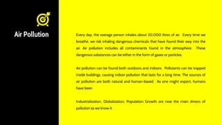 Air Pollution Every day, the average person inhales about 20,000 litres of air. Every time we
breathe, we risk inhaling dangerous chemicals that have found their way into the
air. Air pollution includes all contaminants found in the atmosphere. These
dangerous substances can be either in the form of gases or particles.
Air pollution can be found both outdoors and indoors. Pollutants can be trapped
inside buildings, causing indoor pollution that lasts for a long time. The sources of
air pollution are both natural and human-based. As one might expect, humans
have been
Industrialization, Globalization, Population Growth are now the main drivers of
pollution as we know it.
 