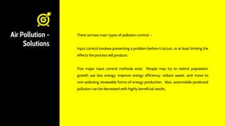 Air Pollution -
Solutions
There are two main types of pollution control: -
Input control involves preventing a problem before it occurs, or at least limiting the
effects the process will produce.
Five major input control methods exist. People may try to restrict population
growth use less energy, improve energy efficiency, reduce waste, and move to
non-polluting renewable forms of energy production. Also, automobile-produced
pollution can be decreased with highly beneficial results.
 