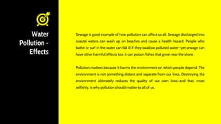 Water
Pollution -
Effects
Sewage is good example of how pollution can affect us all. Sewage discharged into
coastal waters can wash up on beaches and cause a health hazard. People who
bathe or surf in the water can fall ill if they swallow polluted water—yet sewage can
have other harmful effects too: it can poison fishes that grow near the shore.
Pollution matters because it harms the environment on which people depend. The
environment is not something distant and separate from our lives. Destroying the
environment ultimately reduces the quality of our own lives—and that, most
selfishly, is why pollution should matter to all of us.
 
