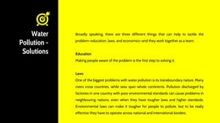 Water
Pollution -
Solutions
Broadly speaking, there are three different things that can help to tackle the
problem—education, laws, and economics—and they work together as a team.
Education
Making people aware of the problem is the first step to solving it.
Laws
One of the biggest problems with water pollution is its transboundary nature. Many
rivers cross countries, while seas span whole continents. Pollution discharged by
factories in one country with poor environmental standards can cause problems in
neighbouring nations, even when they have tougher laws and higher standards.
Environmental laws can make it tougher for people to pollute, but to be really
effective they have to operate across national and international borders.
 