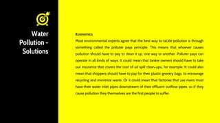 Water
Pollution -
Solutions
Economics
Most environmental experts agree that the best way to tackle pollution is through
something called the polluter pays principle. This means that whoever causes
pollution should have to pay to clean it up, one way or another. Polluter pays can
operate in all kinds of ways. It could mean that tanker owners should have to take
out insurance that covers the cost of oil spill clean-ups, for example. It could also
mean that shoppers should have to pay for their plastic grocery bags, to encourage
recycling and minimize waste. Or it could mean that factories that use rivers must
have their water inlet pipes downstream of their effluent outflow pipes, so if they
cause pollution they themselves are the first people to suffer.
 