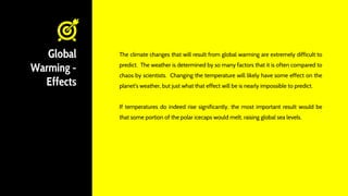 Global
Warming -
Effects
The climate changes that will result from global warming are extremely difficult to
predict. The weather is determined by so many factors that it is often compared to
chaos by scientists. Changing the temperature will likely have some effect on the
planet's weather, but just what that effect will be is nearly impossible to predict.
If temperatures do indeed rise significantly, the most important result would be
that some portion of the polar icecaps would melt, raising global sea levels.
 