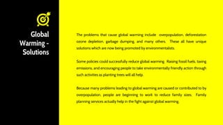 Global
Warming -
Solutions
The problems that cause global warming include overpopulation, deforestation
ozone depletion, garbage dumping, and many others. These all have unique
solutions which are now being promoted by environmentalists.
Some policies could successfully reduce global warming. Raising fossil fuels, taxing
emissions, and encouraging people to take environmentally friendly action through
such activities as planting trees will all help.
Because many problems leading to global warming are caused or contributed to by
overpopulation, people are beginning to work to reduce family sizes. Family
planning services actually help in the fight against global warming.
 