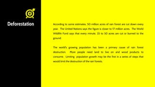 Deforestation According to some estimates, 50 million acres of rain forest are cut down every
year. The United Nations says the figure is closer to 17 million acres. The World
Wildlife Fund says that every minute, 25 to 50 acres are cut or burned to the
ground.
The world's growing population has been a primary cause of rain forest
destruction. More people need land to live on and wood products to
consume. Limiting population growth may be the first in a series of steps that
would limit the destruction of the rain forests.
 