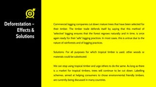 Deforestation –
Effects &
Solutions
Commercial logging companies cut down mature trees that have been selected for
their timber. The timber trade defends itself by saying that this method of
'selective' logging ensures that the forest regrows naturally and in time, is once
again ready for their 'safe' logging practices. In most cases, this is untrue due to the
nature of rainforests and of logging practices.
Solutions: For all purposes for which tropical timber is used, other woods or
materials could be substituted.
We can stop using tropical timber and urge others to do the same. As long as there
is a market for tropical timbers, trees will continue to be cut down. Labelling
schemes, aimed at helping consumers to chose environmental friendly timbers,
are currently being discussed in many countries.
 