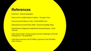 • India Facts - National Geographic
• India and Its Incredible Pollution Problem - The Japan Times
• Environmental Problems in India - World Wildlife Fund
• National Environmental Policy 2006 - General Knowledge Today
• India Achieves 4 Gigawatts Installed Solar Powered Capacity – Clean
Technica
• India: Green Growth - Overcoming Environment Challenges to Promote
Development - The World Bank
• India Clean Investment Hits $7.9 Billion, Expected to Pass $10 Billion
Clean Technica
References
 