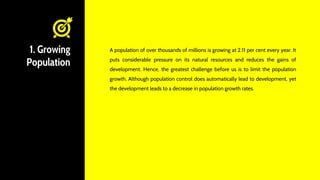 1. Growing
Population
A population of over thousands of millions is growing at 2.11 per cent every year. It
puts considerable pressure on its natural resources and reduces the gains of
development. Hence, the greatest challenge before us is to limit the population
growth. Although population control does automatically lead to development, yet
the development leads to a decrease in population growth rates.
 