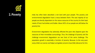 2. Poverty India has often been described a rich land with poor people. The poverty and
environmental degradation have a nexus between them. The vast majority of our
people are directly dependent on the nature resources of the country for their basic
needs of food, fuel shelter and fodder. About 40% of our people are still below the
poverty line.
Environment degradation has adversely affected the poor who depend upon the
resources of their immediate surroundings. Thus, the challenge of poverty and the
challenge environment degradation are two facts of the same challenge. The
population growth is essentially a function of poverty. Because, to the very poor,
every child is an earner and helper and global concerns have little relevance for him.
 